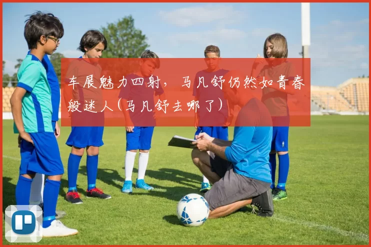 车展魅力四射，马凡舒仍然如青春般迷人(马凡舒去哪了)